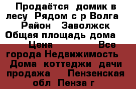 Продаётся  домик в лесу. Рядом с р.Волга.  › Район ­ Заволжск › Общая площадь дома ­ 69 › Цена ­ 200 000 - Все города Недвижимость » Дома, коттеджи, дачи продажа   . Пензенская обл.,Пенза г.